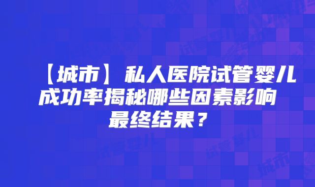【城市】私人医院试管婴儿成功率揭秘哪些因素影响最终结果？