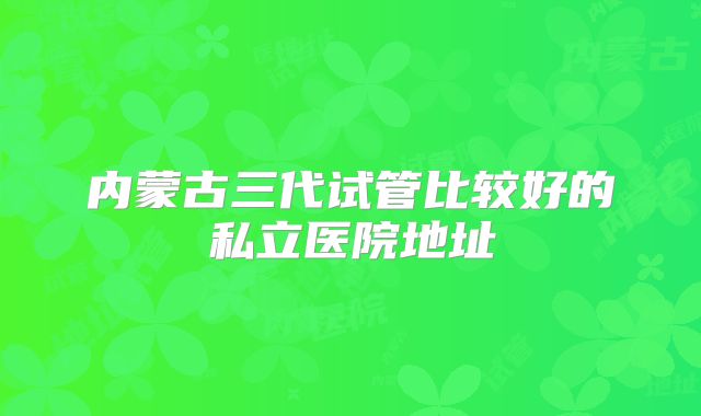 内蒙古三代试管比较好的私立医院地址