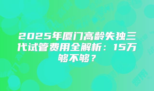 2025年厦门高龄失独三代试管费用全解析：15万够不够？