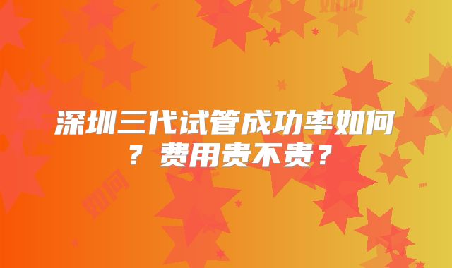 深圳三代试管成功率如何？费用贵不贵？