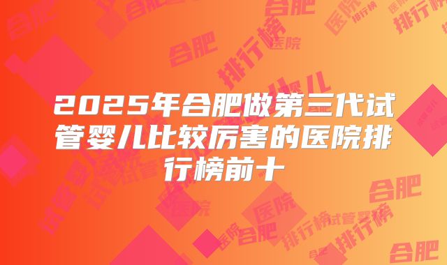 2025年合肥做第三代试管婴儿比较厉害的医院排行榜前十