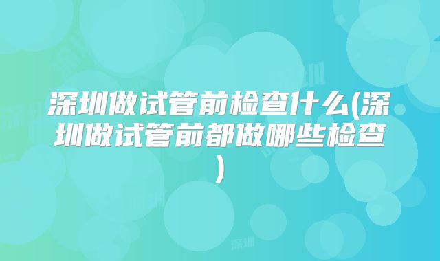 深圳做试管前检查什么(深圳做试管前都做哪些检查)