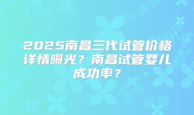 2025南昌三代试管价格详情曝光？南昌试管婴儿成功率？