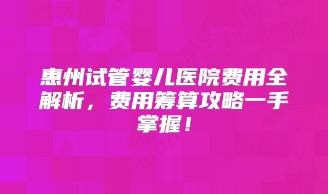 惠州试管婴儿医院费用全解析,费用筹算攻略一手掌握!