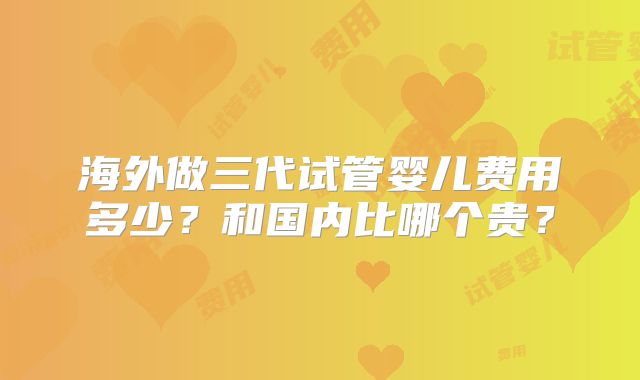 海外做三代试管婴儿费用多少？和国内比哪个贵？