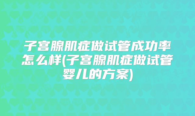 子宫腺肌症做试管成功率怎么样(子宫腺肌症做试管婴儿的方案)