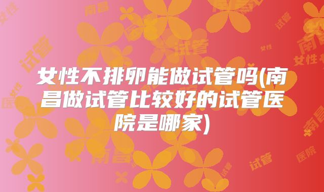 女性不排卵能做试管吗(南昌做试管比较好的试管医院是哪家)