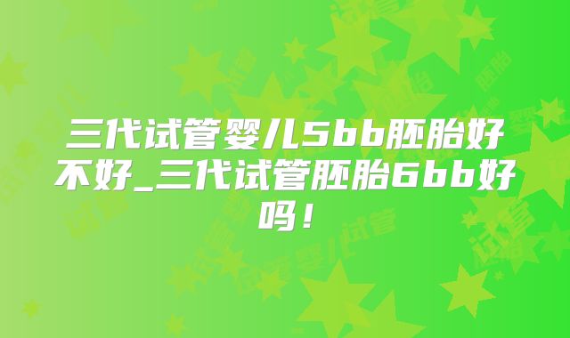三代试管婴儿5bb胚胎好不好_三代试管胚胎6bb好吗！