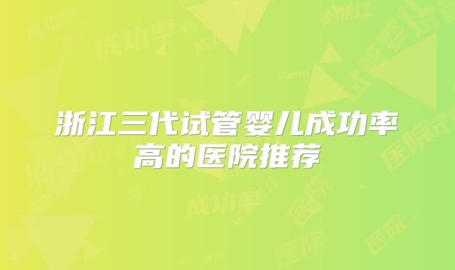 浙江三代试管婴儿成功率高的医院推荐