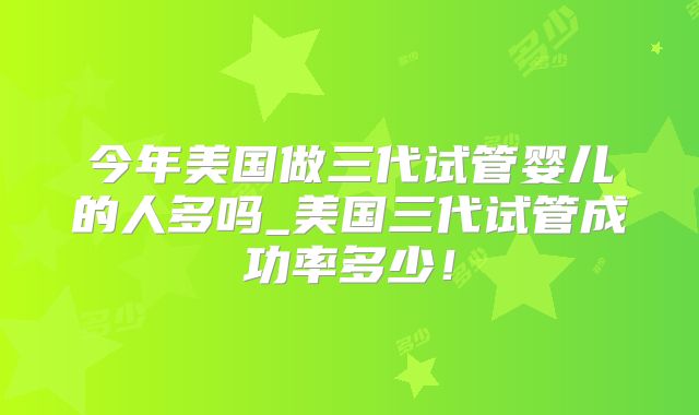今年美国做三代试管婴儿的人多吗_美国三代试管成功率多少！