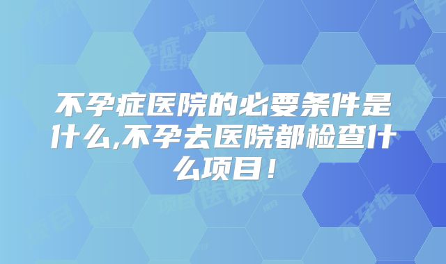 不孕症医院的必要条件是什么,不孕去医院都检查什么项目！