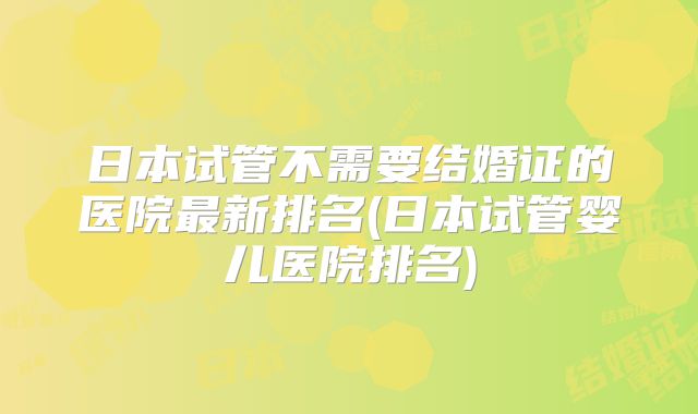 日本试管不需要结婚证的医院最新排名(日本试管婴儿医院排名)