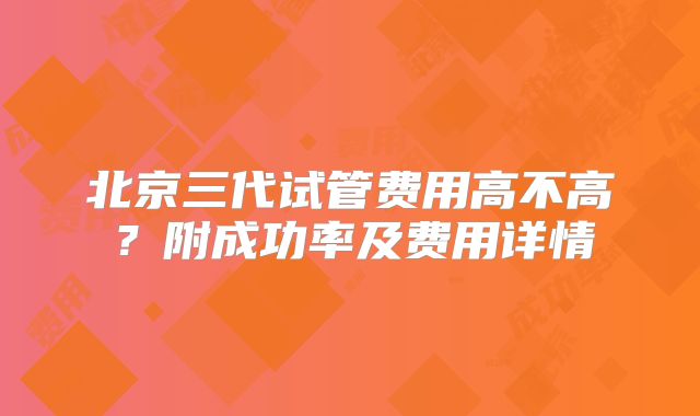 北京三代试管费用高不高？附成功率及费用详情