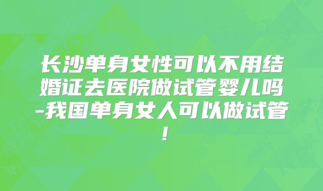 长沙单身女性可以不用结婚证去医院做试管婴儿吗-我国单身女人可以做试管！
