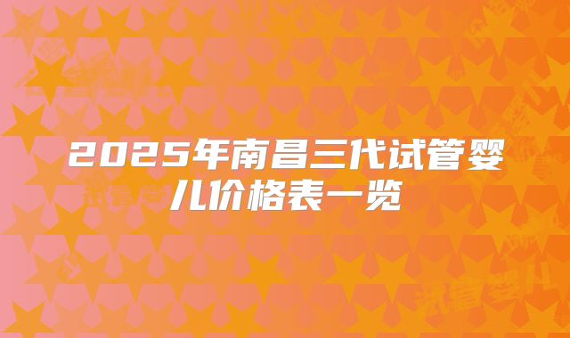 2025年南昌三代试管婴儿价格表一览