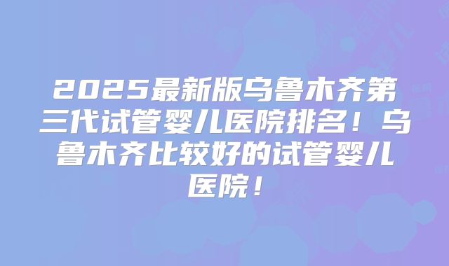 2025最新版乌鲁木齐第三代试管婴儿医院排名!乌鲁木齐比较好的试管婴儿医院!