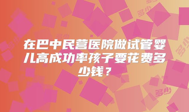 在巴中民营医院做试管婴儿高成功率孩子要花费多少钱?