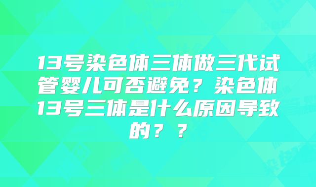 13号染色体三体做三代试管婴儿可否避免？染色体13号三体是什么原因导致的？？