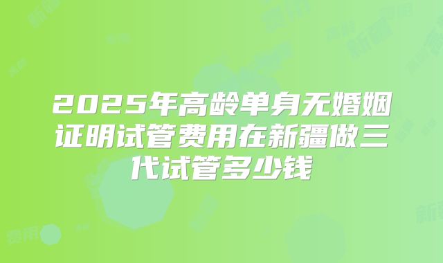 2025年高龄单身无婚姻证明试管费用在新疆做三代试管多少钱