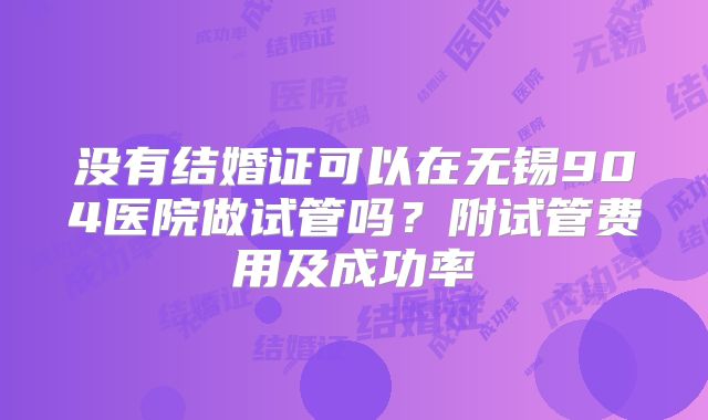 没有结婚证可以在无锡904医院做试管吗?附试管费用及成功率