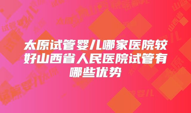 太原试管婴儿哪家医院较好山西省人民医院试管有哪些优势