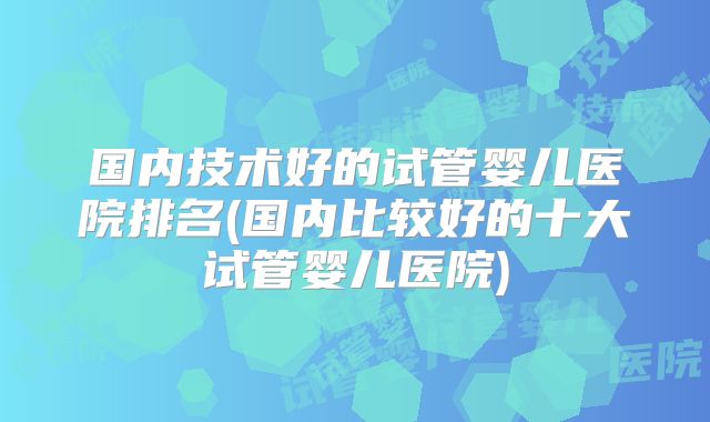 国内技术好的试管婴儿医院排名(国内比较好的十大试管婴儿医院)