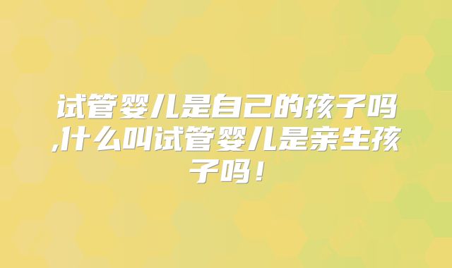 试管婴儿是自己的孩子吗,什么叫试管婴儿是亲生孩子吗!