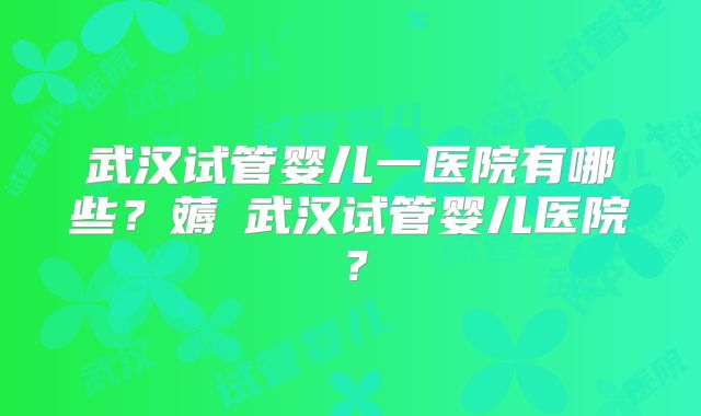 武汉试管婴儿一医院有哪些？薅慜武汉试管婴儿医院？