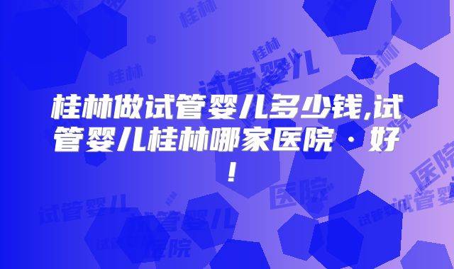 桂林做试管婴儿多少钱,试管婴儿桂林哪家医院·好！