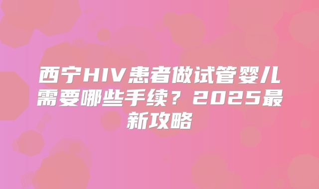 西宁HIV患者做试管婴儿需要哪些手续？2025最新攻略