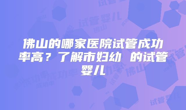 佛山的哪家医院试管成功率高?了解市妇幼 的试管婴儿