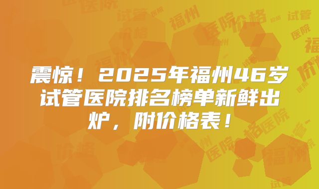 震惊!2025年福州46岁试管医院排名榜单新鲜出炉,附价格表!