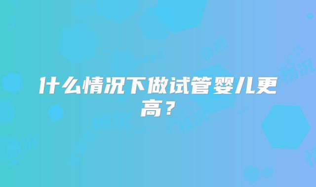 什么情况下做试管婴儿更高？