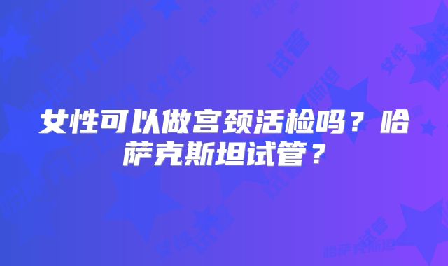 女性可以做宫颈活检吗？哈萨克斯坦试管？