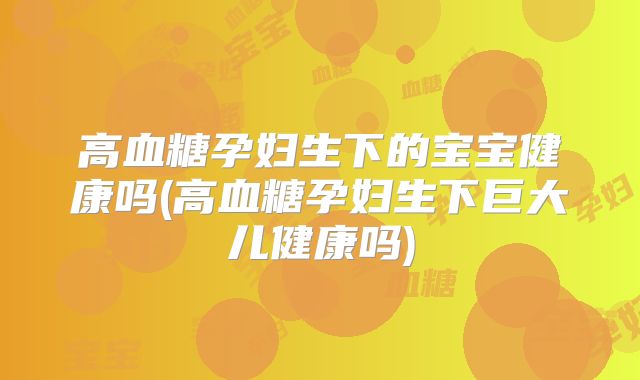 高血糖孕妇生下的宝宝健康吗(高血糖孕妇生下巨大儿健康吗)