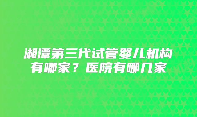 湘潭第三代试管婴儿机构有哪家？医院有哪几家