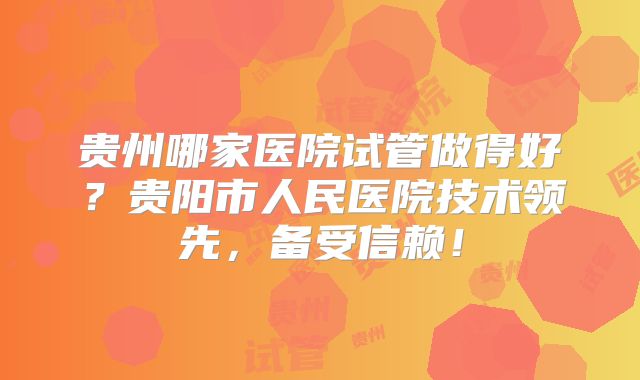 贵州哪家医院试管做得好?贵阳市人民医院技术领先,备受信赖!
