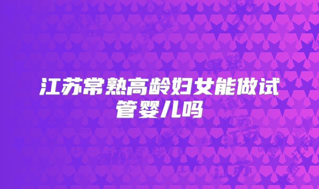 江苏常熟高龄妇女能做试管婴儿吗