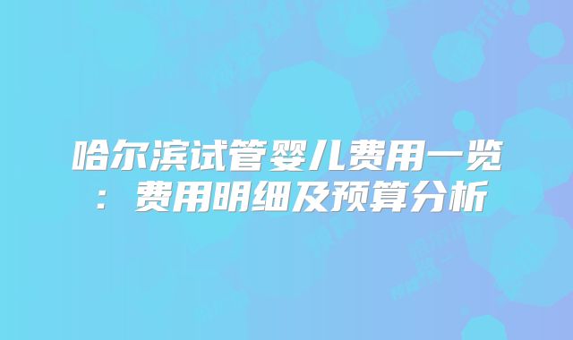 哈尔滨试管婴儿费用一览：费用明细及预算分析