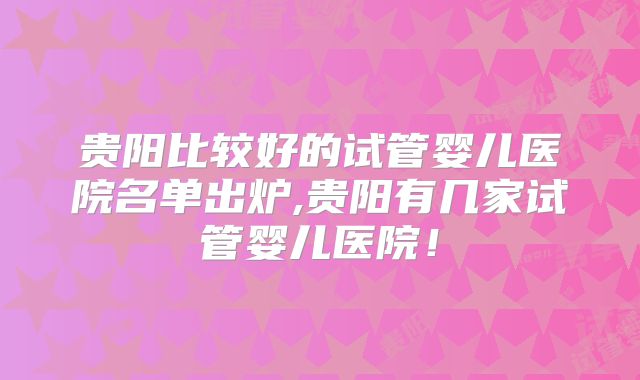 贵阳比较好的试管婴儿医院名单出炉,贵阳有几家试管婴儿医院！