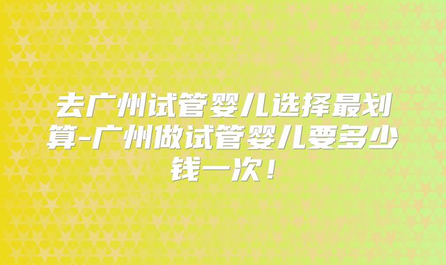 去广州试管婴儿选择最划算-广州做试管婴儿要多少钱一次！