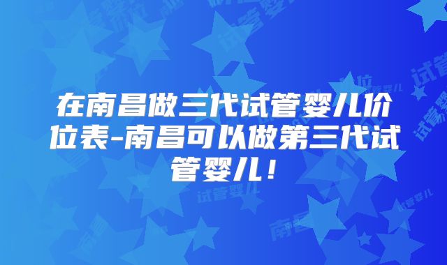 在南昌做三代试管婴儿价位表-南昌可以做第三代试管婴儿!