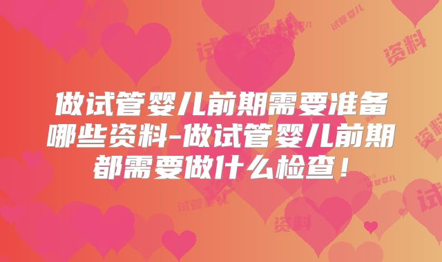 做试管婴儿前期需要准备哪些资料-做试管婴儿前期都需要做什么检查!