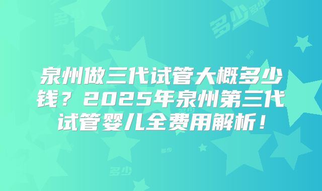 泉州做三代试管大概多少钱？2025年泉州第三代试管婴儿全费用解析！
