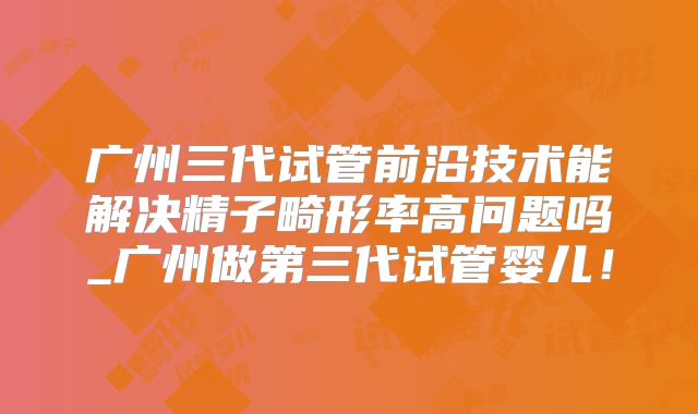 广州三代试管前沿技术能解决精子畸形率高问题吗_广州做第三代试管婴儿！