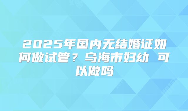 2025年国内无结婚证如何做试管？乌海市妇幼 可以做吗
