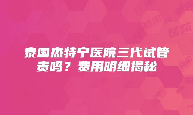 泰国杰特宁医院三代试管贵吗？费用明细揭秘