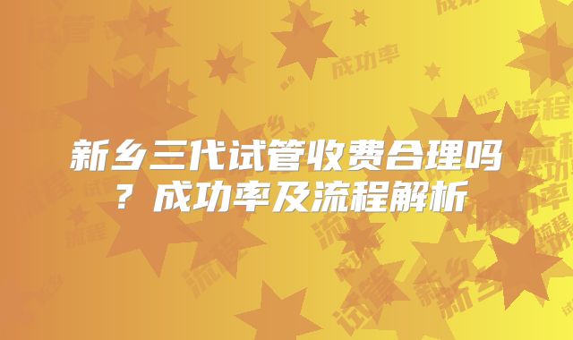 新乡三代试管收费合理吗?成功率及流程解析
