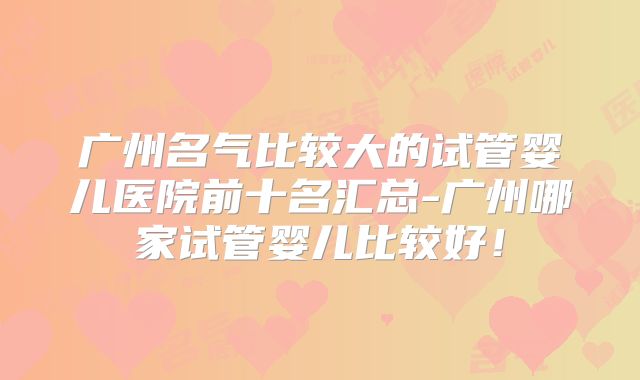 广州名气比较大的试管婴儿医院前十名汇总-广州哪家试管婴儿比较好!