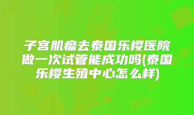 子宫肌瘤去泰国乐樱医院做一次试管能成功吗(泰国乐樱生殖中心怎么样)